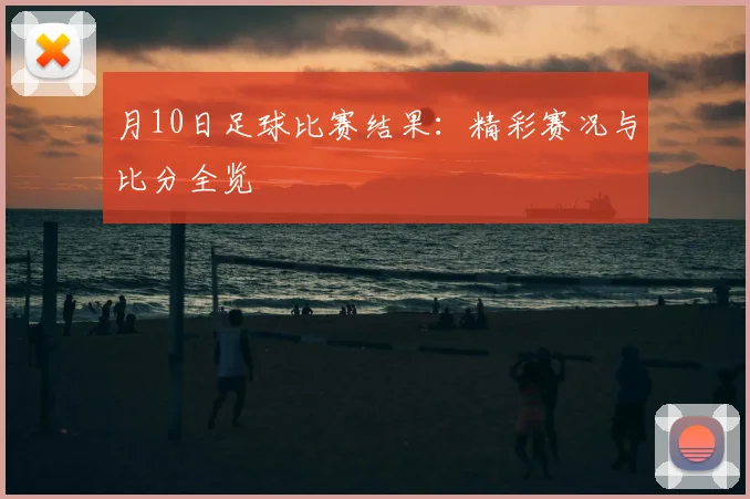 月10日足球比赛结果:精彩赛况与比分全览