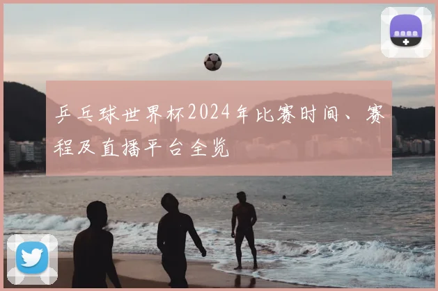 乒乓球世界杯2024年比赛时间、赛程及直播平台全览
