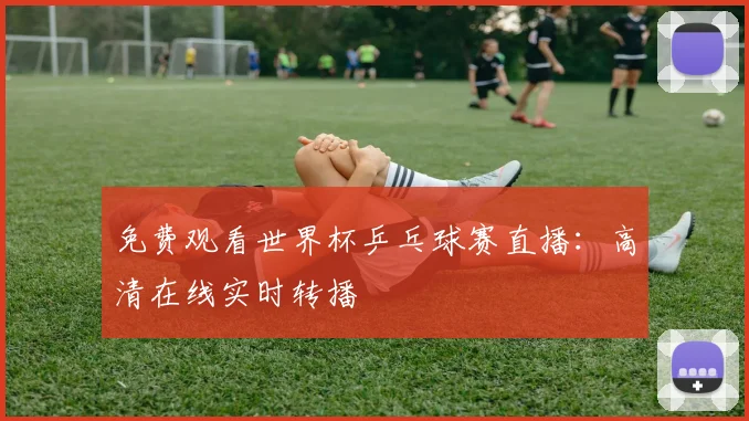 免费观看世界杯乒乓球赛直播：高清在线实时转播