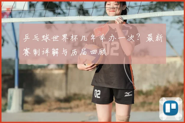 乒乓球世界杯几年举办一次?最新赛制详解与历届回顾